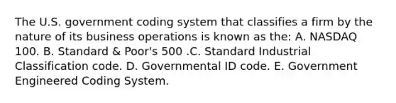 The U.S. government coding system that classifies a firm by the nature of its business operations is known as the: A. NASDAQ 100. B. Standard & Poor's 500 .C. Standard Industrial Classification code. D. Governmental ID code. E. Government Engineered Coding System.