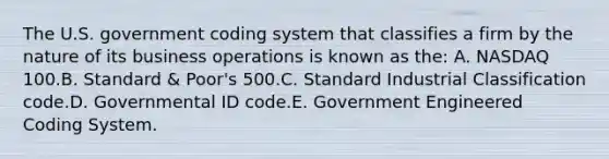 The U.S. government coding system that classifies a firm by the nature of its business operations is known as the: A. NASDAQ 100.B. Standard & Poor's 500.C. Standard Industrial Classification code.D. Governmental ID code.E. Government Engineered Coding System.