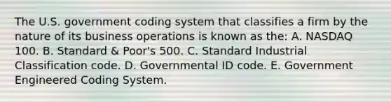 The U.S. government coding system that classifies a firm by the nature of its business operations is known as the: A. NASDAQ 100. B. Standard & Poor's 500. C. Standard Industrial Classification code. D. Governmental ID code. E. Government Engineered Coding System.