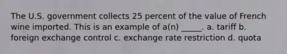 The U.S. government collects 25 percent of the value of French wine imported. This is an example of a(n) _____. a. tariff b. foreign exchange control c. exchange rate restriction d. quota