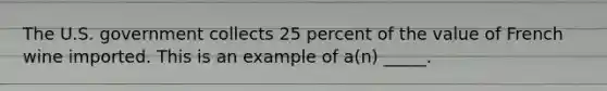 The U.S. government collects 25 percent of the value of French wine imported. This is an example of a(n) _____.