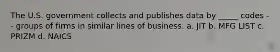 The U.S. government collects and publishes data by _____ codes -- groups of firms in similar lines of business. a. JIT b. MFG LIST c. PRIZM d. NAICS