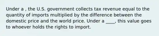 Under a , the U.S. government collects tax revenue equal to the quantity of imports multiplied by the difference between the domestic price and the world price. Under a ____, this value goes to whoever holds the rights to import.