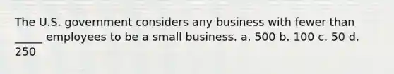 The U.S. government considers any business with fewer than _____ employees to be a small business. a. 500 b. 100 c. 50 d. 250