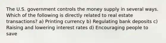 The U.S. government controls the money supply in several ways. Which of the following is directly related to real estate transactions? a) Printing currency b) Regulating bank deposits c) Raising and lowering interest rates d) Encouraging people to save