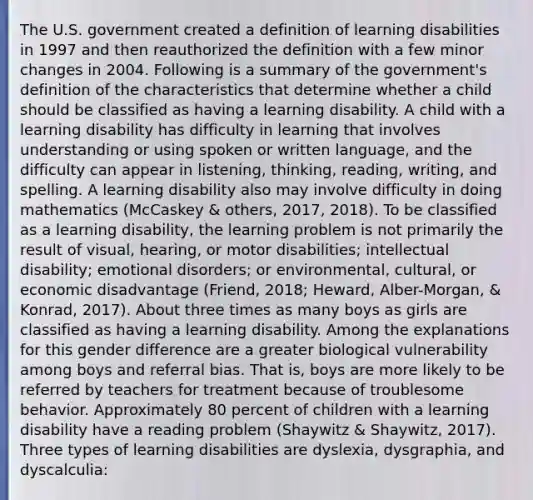 The U.S. government created a definition of learning disabilities in 1997 and then reauthorized the definition with a few minor changes in 2004. Following is a summary of the government's definition of the characteristics that determine whether a child should be classified as having a learning disability. A child with a learning disability has difficulty in learning that involves understanding or using spoken or written language, and the difficulty can appear in listening, thinking, reading, writing, and spelling. A learning disability also may involve difficulty in doing mathematics (McCaskey & others, 2017, 2018). To be classified as a learning disability, the learning problem is not primarily the result of visual, hearing, or motor disabilities; intellectual disability; emotional disorders; or environmental, cultural, or economic disadvantage (Friend, 2018; Heward, Alber-Morgan, & Konrad, 2017). About three times as many boys as girls are classified as having a learning disability. Among the explanations for this gender difference are a greater biological vulnerability among boys and referral bias. That is, boys are more likely to be referred by teachers for treatment because of troublesome behavior. Approximately 80 percent of children with a learning disability have a reading problem (Shaywitz & Shaywitz, 2017). Three types of learning disabilities are dyslexia, dysgraphia, and dyscalculia: