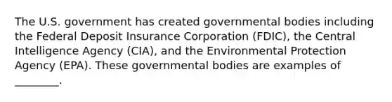 The U.S. government has created governmental bodies including the Federal Deposit Insurance Corporation (FDIC), the Central Intelligence Agency (CIA), and the Environmental Protection Agency (EPA). These governmental bodies are examples of ________.