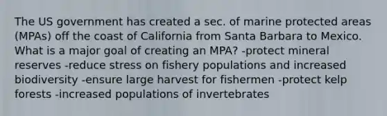 The US government has created a sec. of marine protected areas (MPAs) off the coast of California from Santa Barbara to Mexico. What is a major goal of creating an MPA? -protect mineral reserves -reduce stress on fishery populations and increased biodiversity -ensure large harvest for fishermen -protect kelp forests -increased populations of invertebrates