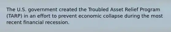 The U.S. government created the Troubled Asset Relief Program (TARP) in an effort to prevent economic collapse during the most recent financial recession.