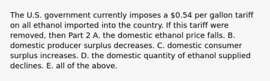 The U.S. government currently imposes a​ 0.54 per gallon tariff on all ethanol imported into the country. If this tariff were​ removed, then Part 2 A. the domestic ethanol price falls. B. domestic producer surplus decreases. C. domestic consumer surplus increases. D. the domestic quantity of ethanol supplied declines. E. all of the above.