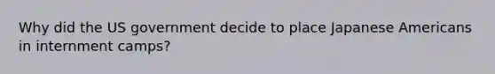 Why did the US government decide to place Japanese Americans in internment camps?