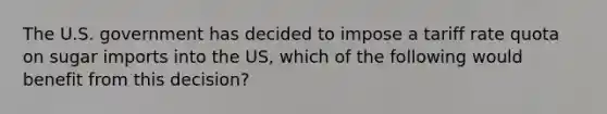 The U.S. government has decided to impose a tariff rate quota on sugar imports into the US, which of the following would benefit from this decision?