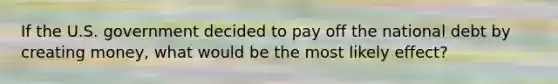 If the U.S. government decided to pay off the national debt by creating money, what would be the most likely effect?