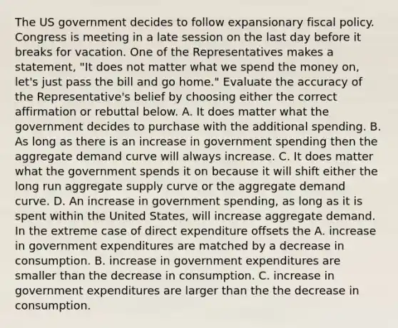 The US government decides to follow expansionary <a href='https://www.questionai.com/knowledge/kPTgdbKdvz-fiscal-policy' class='anchor-knowledge'>fiscal policy</a>. Congress is meeting in a late session on the last day before it breaks for vacation. One of the Representatives makes a​ statement, "It does not matter what we spend the money​ on, let's just pass the bill and go​ home." Evaluate the accuracy of the​ Representative's belief by choosing either the correct affirmation or rebuttal below. A. It does matter what the government decides to purchase with the additional spending. B. As long as there is an increase in government spending then the aggregate demand curve will always increase. C. It does matter what the government spends it on because it will shift either the long run aggregate supply curve or the aggregate demand curve. D. An increase in government​ spending, as long as it is spent within the United​ States, will increase aggregate demand. In the extreme case of direct expenditure offsets the A. increase in government expenditures are matched by a decrease in consumption. B. increase in government expenditures are smaller than the decrease in consumption. C. increase in government expenditures are larger than the the decrease in consumption.