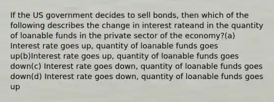 If the US government decides to sell bonds, then which of the following describes the change in interest rateand in the quantity of loanable funds in the private sector of the economy?(a) Interest rate goes up, quantity of loanable funds goes up(b)Interest rate goes up, quantity of loanable funds goes down(c) Interest rate goes down, quantity of loanable funds goes down(d) Interest rate goes down, quantity of loanable funds goes up