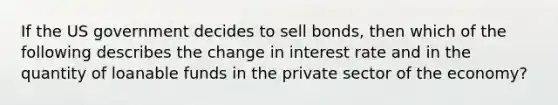 If the US government decides to sell bonds, then which of the following describes the change in interest rate and in the quantity of loanable funds in the private sector of the economy?