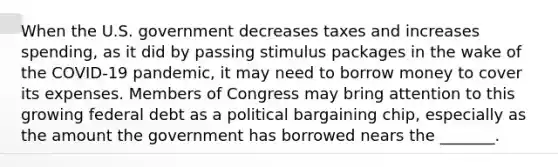 When the U.S. government decreases taxes and increases spending, as it did by passing stimulus packages in the wake of the COVID-19 pandemic, it may need to borrow money to cover its expenses. Members of Congress may bring attention to this growing federal debt as a political bargaining chip, especially as the amount the government has borrowed nears the _______.