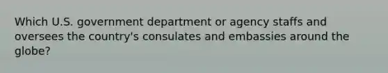 Which U.S. government department or agency staffs and oversees the country's consulates and embassies around the globe?