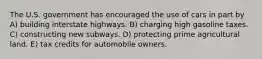 The U.S. government has encouraged the use of cars in part by A) building interstate highways. B) charging high gasoline taxes. C) constructing new subways. D) protecting prime agricultural land. E) tax credits for automobile owners.