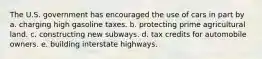 The U.S. government has encouraged the use of cars in part by a. charging high gasoline taxes. b. protecting prime agricultural land. c. constructing new subways. d. tax credits for automobile owners. e. building interstate highways.