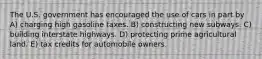 The U.S. government has encouraged the use of cars in part by A) charging high gasoline taxes. B) constructing new subways. C) building interstate highways. D) protecting prime agricultural land. E) tax credits for automobile owners.