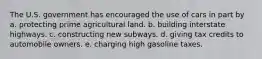 The U.S. government has encouraged the use of cars in part by a. protecting prime agricultural land. b. building interstate highways. c. constructing new subways. d. giving tax credits to automobile owners. e. charging high gasoline taxes.