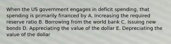 When the US government engages in deficit spending, that spending is primarily financed by A. Increasing the required reserve ratio B. Borrowing from the world bank C. Issuing new bonds D. Appreciating the value of the dollar E. Depreciating the value of the dollar