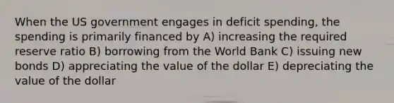 When the US government engages in deficit spending, the spending is primarily financed by A) increasing the required reserve ratio B) borrowing from the World Bank C) issuing new bonds D) appreciating the value of the dollar E) depreciating the value of the dollar