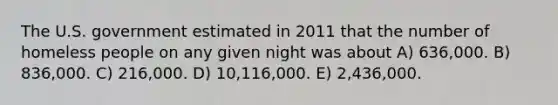 The U.S. government estimated in 2011 that the number of homeless people on any given night was about A) 636,000. B) 836,000. C) 216,000. D) 10,116,000. E) 2,436,000.