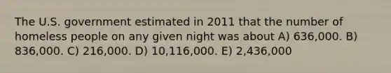 The U.S. government estimated in 2011 that the number of homeless people on any given night was about A) 636,000. B) 836,000. C) 216,000. D) 10,116,000. E) 2,436,000