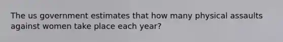 The us government estimates that how many physical assaults against women take place each year?