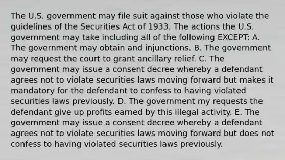 The U.S. government may file suit against those who violate the guidelines of the Securities Act of 1933. The actions the U.S. government may take including all of the following​ EXCEPT: A. The government may obtain and injunctions. B. The government may request the court to grant ancillary relief. C. The government may issue a consent decree whereby a defendant agrees not to violate securities laws moving forward but makes it mandatory for the defendant to confess to having violated securities laws previously. D. The government my requests the defendant give up profits earned by this illegal activity. E. The government may issue a consent decree whereby a defendant agrees not to violate securities laws moving forward but does not confess to having violated securities laws previously.