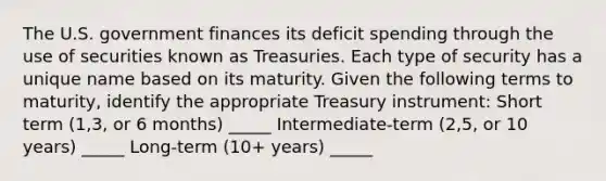 The U.S. government finances its deficit spending through the use of securities known as Treasuries. Each type of security has a unique name based on its maturity. Given the following terms to​ maturity, identify the appropriate Treasury​ instrument: Short term (1,3, or 6 months) _____ Intermediate-term (2,5, or 10 years) _____ Long-term (10+ years) _____