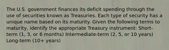 The U.S. government finances its deficit spending through the use of securities known as Treasuries. Each type of security has a unique name based on its maturity. Given the following terms to​ maturity, identify the appropriate Treasury​ instrument: Short-term (1,​ 3, or 6​ months) ​Intermediate-term (2,​ 5, or 10​ years) ​Long-term (10+​ years)