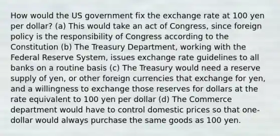 How would the US government fix the exchange rate at 100 yen per dollar? (a) This would take an act of Congress, since foreign policy is the responsibility of Congress according to the Constitution (b) The Treasury Department, working with the Federal Reserve System, issues exchange rate guidelines to all banks on a routine basis (c) The Treasury would need a reserve supply of yen, or other foreign currencies that exchange for yen, and a willingness to exchange those reserves for dollars at the rate equivalent to 100 yen per dollar (d) The Commerce department would have to control domestic prices so that one-dollar would always purchase the same goods as 100 yen.