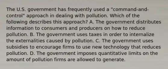 The U.S. government has frequently used a "command-and-control" approach in dealing with pollution. Which of the following describes this approach? A. The government distributes information to consumers and producers on how to reduce pollution. B. The government uses taxes in order to internalize the externalities caused by pollution. C. The government uses subsidies to encourage firms to use new technology that reduces pollution. D. The government imposes quantitative limits on the amount of pollution firms are allowed to generate.