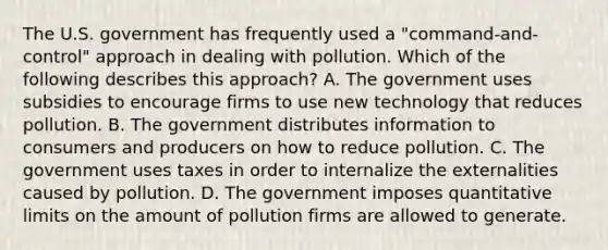 The U.S. government has frequently used a "command-and-control" approach in dealing with pollution. Which of the following describes this approach? A. The government uses subsidies to encourage firms to use new technology that reduces pollution. B. The government distributes information to consumers and producers on how to reduce pollution. C. The government uses taxes in order to internalize the externalities caused by pollution. D. The government imposes quantitative limits on the amount of pollution firms are allowed to generate.