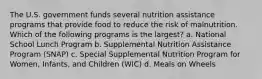 The U.S. government funds several nutrition assistance programs that provide food to reduce the risk of malnutrition. Which of the following programs is the largest? a. National School Lunch Program b. Supplemental Nutrition Assistance Program (SNAP) c. Special Supplemental Nutrition Program for Women, Infants, and Children (WIC) d. Meals on Wheels