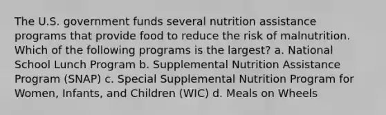 The U.S. government funds several nutrition assistance programs that provide food to reduce the risk of malnutrition. Which of the following programs is the largest? a. National School Lunch Program b. Supplemental Nutrition Assistance Program (SNAP) c. Special Supplemental Nutrition Program for Women, Infants, and Children (WIC) d. Meals on Wheels