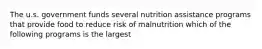 The u.s. government funds several nutrition assistance programs that provide food to reduce risk of malnutrition which of the following programs is the largest