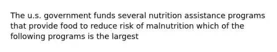 The u.s. government funds several nutrition assistance programs that provide food to reduce risk of malnutrition which of the following programs is the largest