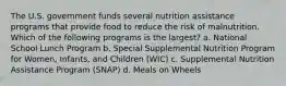 The U.S. government funds several nutrition assistance programs that provide food to reduce the risk of malnutrition. Which of the following programs is the largest? a. National School Lunch Program b. Special Supplemental Nutrition Program for Women, Infants, and Children (WIC) c. Supplemental Nutrition Assistance Program (SNAP) d. Meals on Wheels