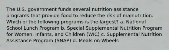 The U.S. government funds several nutrition assistance programs that provide food to reduce the risk of malnutrition. Which of the following programs is the largest? a. National School Lunch Program b. Special Supplemental Nutrition Program for Women, Infants, and Children (WIC) c. Supplemental Nutrition Assistance Program (SNAP) d. Meals on Wheels