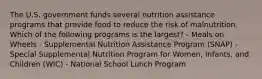 The U.S. government funds several nutrition assistance programs that provide food to reduce the risk of malnutrition. Which of the following programs is the largest? - Meals on Wheels - Supplemental Nutrition Assistance Program (SNAP) - Special Supplemental Nutrition Program for Women, Infants, and Children (WIC) - National School Lunch Program