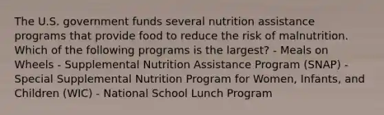 The U.S. government funds several nutrition assistance programs that provide food to reduce the risk of malnutrition. Which of the following programs is the largest? - Meals on Wheels - Supplemental Nutrition Assistance Program (SNAP) - Special Supplemental Nutrition Program for Women, Infants, and Children (WIC) - National School Lunch Program