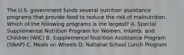 The U.S. government funds several nutrition assistance programs that provide food to reduce the risk of malnutrition. Which of the following programs is the largest? A. Special Supplemental Nutrition Program for Women, Infants, and Children (WIC) B. Supplemental Nutrition Assistance Program (SNAP) C. Meals on Wheels D. National School Lunch Program