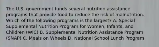 The U.S. government funds several nutrition assistance programs that provide food to reduce the risk of malnutrition. Which of the following programs is the largest? A. Special Supplemental Nutrition Program for Women, Infants, and Children (WIC) B. Supplemental Nutrition Assistance Program (SNAP) C. Meals on Wheels D. National School Lunch Program