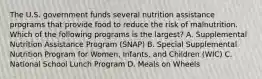 The U.S. government funds several nutrition assistance programs that provide food to reduce the risk of malnutrition. Which of the following programs is the largest? A. Supplemental Nutrition Assistance Program (SNAP) B. Special Supplemental Nutrition Program for Women, Infants, and Children (WIC) C. National School Lunch Program D. Meals on Wheels