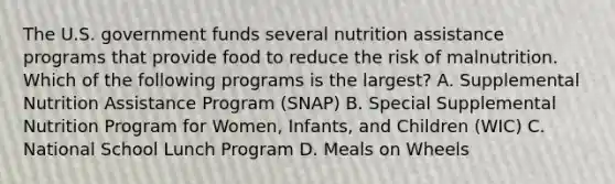 The U.S. government funds several nutrition assistance programs that provide food to reduce the risk of malnutrition. Which of the following programs is the largest? A. Supplemental Nutrition Assistance Program (SNAP) B. Special Supplemental Nutrition Program for Women, Infants, and Children (WIC) C. National School Lunch Program D. Meals on Wheels