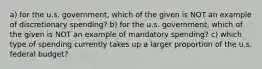 a) for the u.s. government, which of the given is NOT an example of discretionary spending? b) for the u.s. government, which of the given is NOT an example of mandatory spending? c) which type of spending currently takes up a larger proportion of the u.s. federal budget?